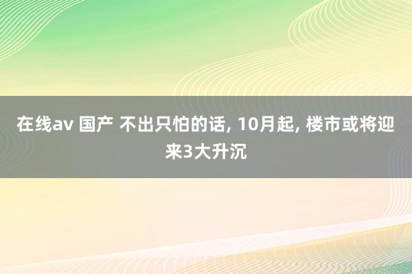 在线av 国产 不出只怕的话, 10月起, 楼市或将迎来3大升沉