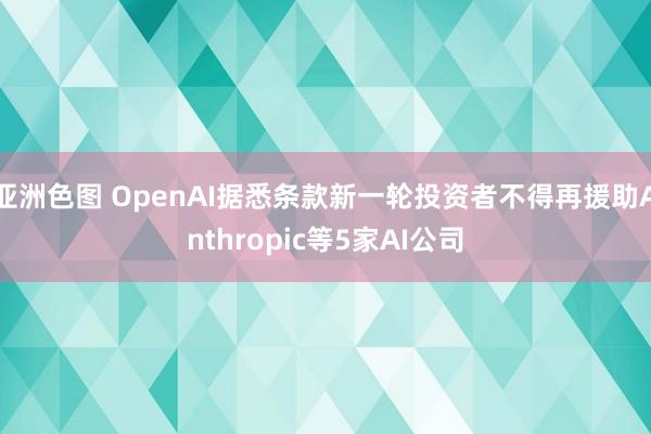 亚洲色图 OpenAI据悉条款新一轮投资者不得再援助Anthropic等5家AI公司