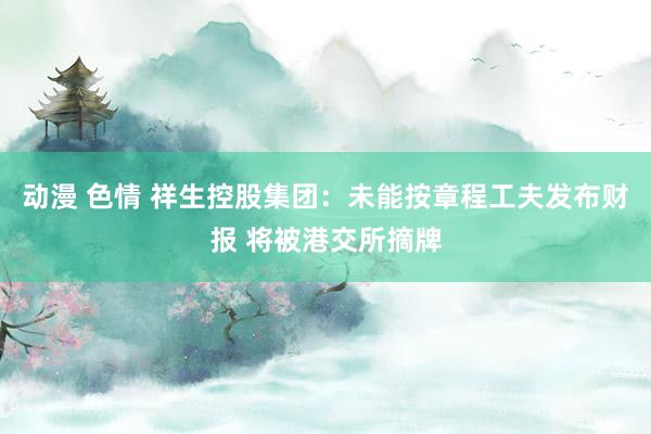 动漫 色情 祥生控股集团：未能按章程工夫发布财报 将被港交所摘牌