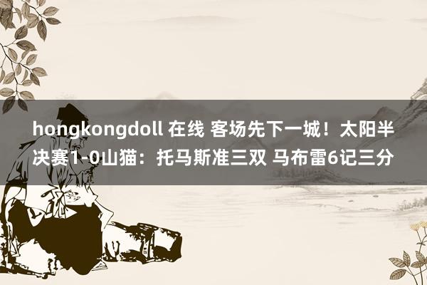 hongkongdoll 在线 客场先下一城！太阳半决赛1-0山猫：托马斯准三双 马布雷6记三分