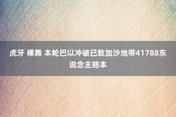 虎牙 裸舞 本轮巴以冲破已致加沙地带41788东说念主赔本