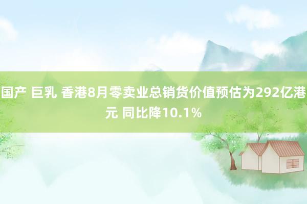 国产 巨乳 香港8月零卖业总销货价值预估为292亿港元 同比降10.1%