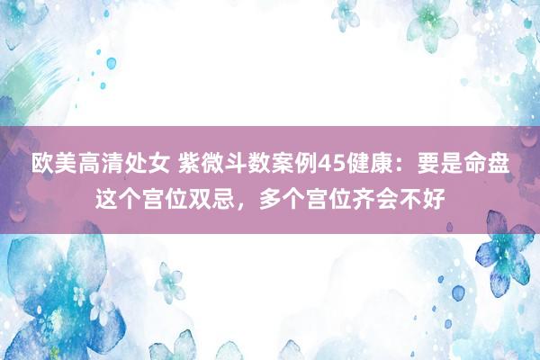 欧美高清处女 紫微斗数案例45健康：要是命盘这个宫位双忌，多个宫位齐会不好