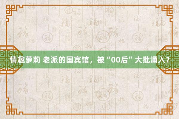 情趣萝莉 老派的国宾馆，被“00后”大批涌入？