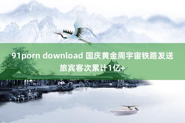 91porn download 国庆黄金周宇宙铁路发送旅宾客次累计1亿+