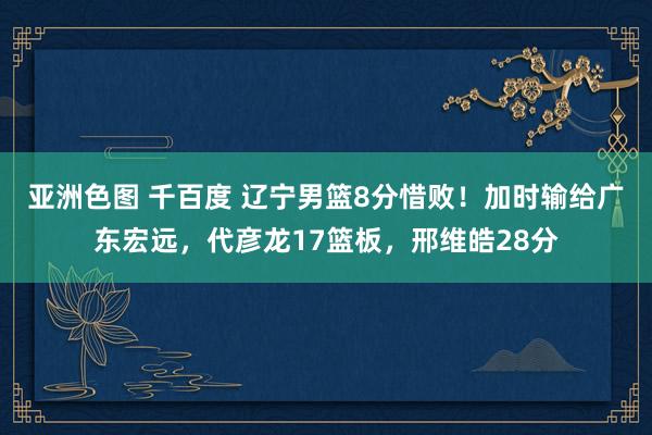 亚洲色图 千百度 辽宁男篮8分惜败！加时输给广东宏远，代彦龙17篮板，邢维皓28分