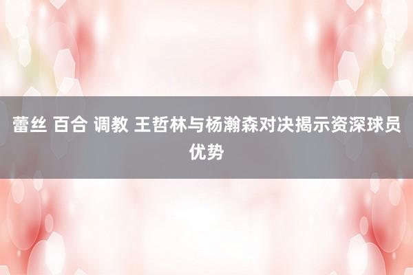 蕾丝 百合 调教 王哲林与杨瀚森对决揭示资深球员优势