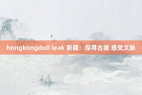 hongkongdoll leak 新疆：探寻古城 感受文脉