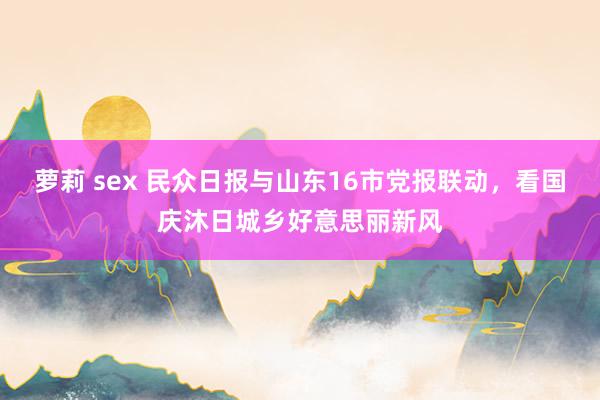 萝莉 sex 民众日报与山东16市党报联动，看国庆沐日城乡好意思丽新风