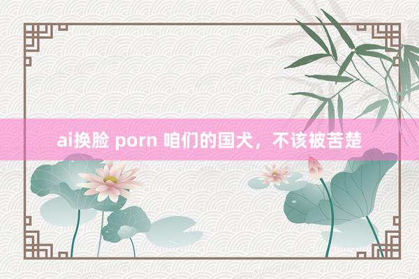 ai换脸 porn 咱们的国犬，不该被苦楚