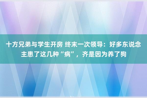 十方兄弟与学生开房 终末一次领导：好多东说念主患了这几种“病”，齐是因为养了狗