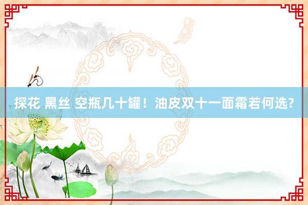 探花 黑丝 空瓶几十罐！油皮双十一面霜若何选?