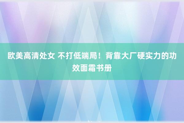 欧美高清处女 不打低端局！背靠大厂硬实力的功效面霜书册