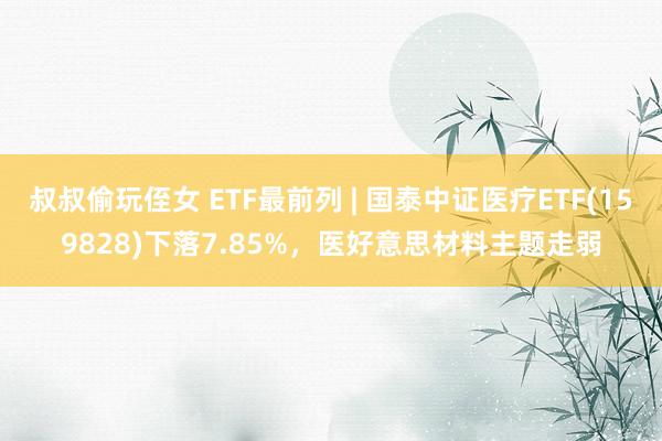 叔叔偷玩侄女 ETF最前列 | 国泰中证医疗ETF(159828)下落7.85%，医好意思材料主题走弱