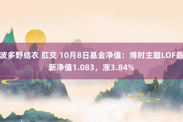 波多野结衣 肛交 10月8日基金净值：博时主题LOF最新净值1.083，涨3.84%