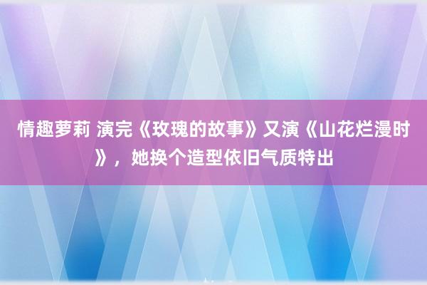 情趣萝莉 演完《玫瑰的故事》又演《山花烂漫时》，她换个造型依旧气质特出