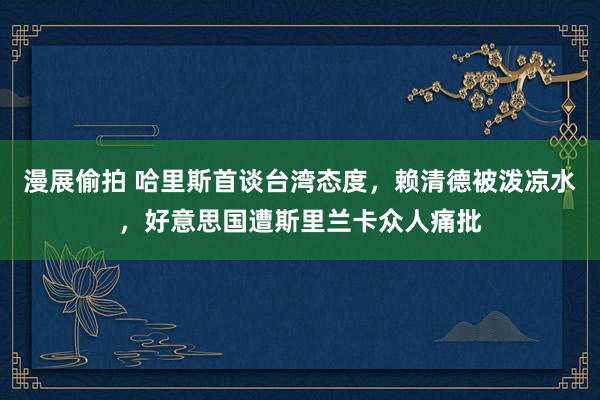 漫展偷拍 哈里斯首谈台湾态度，赖清德被泼凉水，好意思国遭斯里兰卡众人痛批