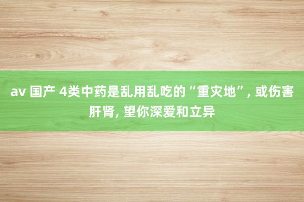 av 国产 4类中药是乱用乱吃的“重灾地”， 或伤害肝肾， 望你深爱和立异