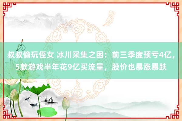 叔叔偷玩侄女 冰川采集之困：前三季度预亏4亿，5款游戏半年花9亿买流量，股价也暴涨暴跌