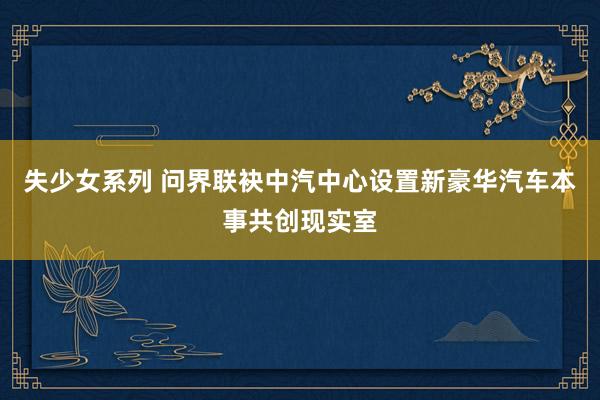 失少女系列 问界联袂中汽中心设置新豪华汽车本事共创现实室