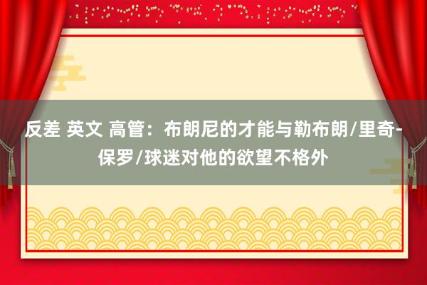 反差 英文 高管：布朗尼的才能与勒布朗/里奇-保罗/球迷对他的欲望不格外