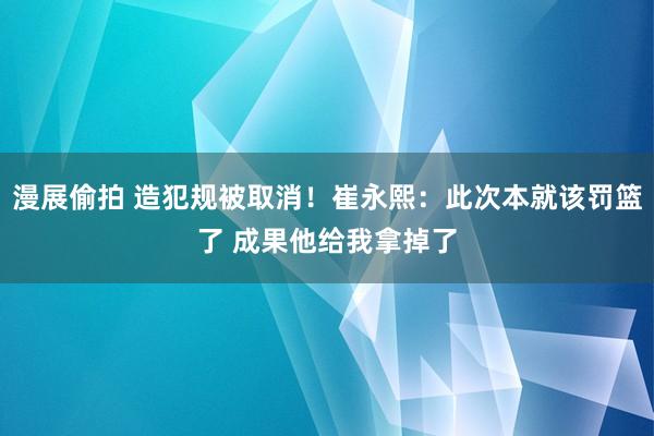 漫展偷拍 造犯规被取消！崔永熙：此次本就该罚篮了 成果他给我拿掉了