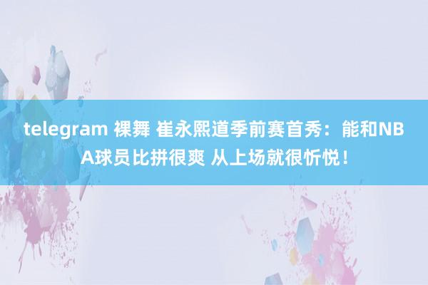 telegram 裸舞 崔永熙道季前赛首秀：能和NBA球员比拼很爽 从上场就很忻悦！