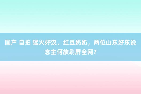 国产 自拍 猛火好汉、红豆奶奶，两位山东好东说念主何故刷屏全网？