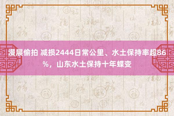 漫展偷拍 减损2444日常公里、水土保持率超86%，山东水土保持十年蝶变