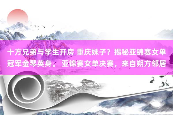 十方兄弟与学生开房 重庆妹子？揭秘亚锦赛女单冠军金琴英身。 亚锦赛女单决赛，来自朔方邻居