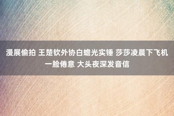 漫展偷拍 王楚钦外协白蟾光实锤 莎莎凌晨下飞机一脸倦意 大头夜深发音信