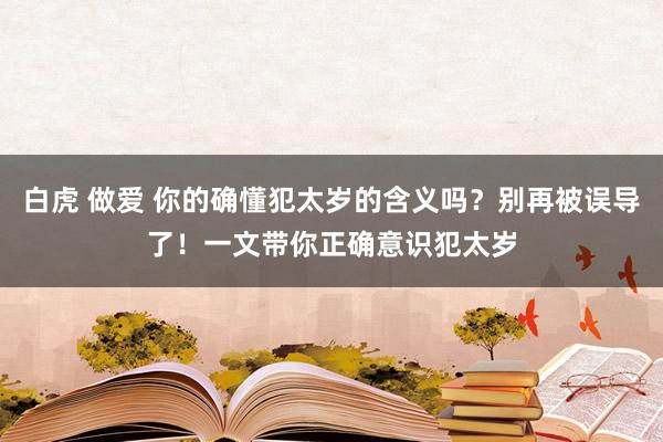 白虎 做爱 你的确懂犯太岁的含义吗？别再被误导了！一文带你正确意识犯太岁