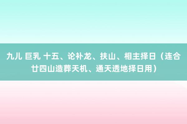 九儿 巨乳 十五、论补龙、扶山、相主择日（连合廿四山造葬天机、通天透地择日用）