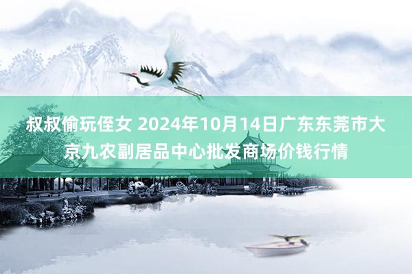 叔叔偷玩侄女 2024年10月14日广东东莞市大京九农副居品中心批发商场价钱行情