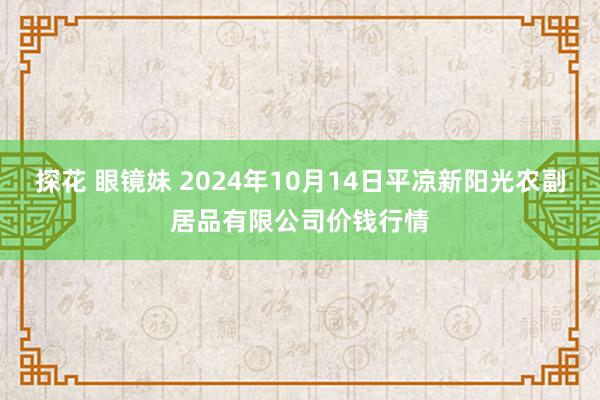 探花 眼镜妹 2024年10月14日平凉新阳光农副居品有限公司价钱行情