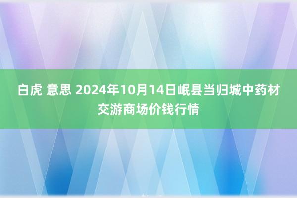 白虎 意思 2024年10月14日岷县当归城中药材交游商场价钱行情