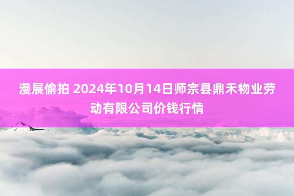 漫展偷拍 2024年10月14日师宗县鼎禾物业劳动有限公司价钱行情