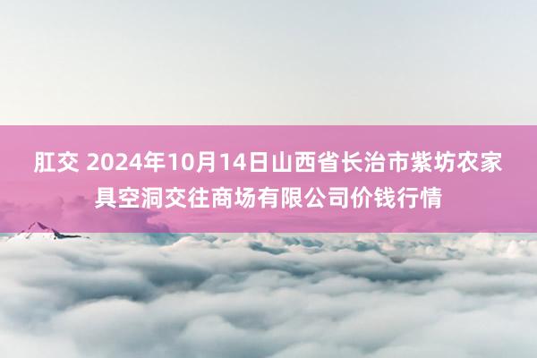 肛交 2024年10月14日山西省长治市紫坊农家具空洞交往商场有限公司价钱行情