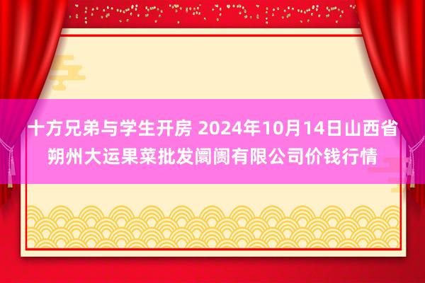 十方兄弟与学生开房 2024年10月14日山西省朔州大运果菜批发阛阓有限公司价钱行情