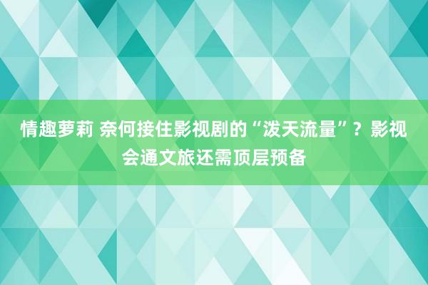 情趣萝莉 奈何接住影视剧的“泼天流量”？影视会通文旅还需顶层预备