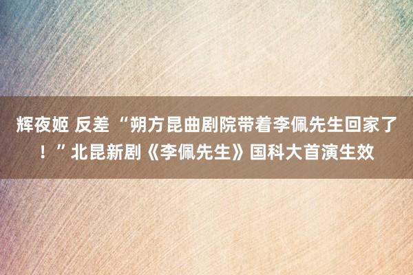 辉夜姬 反差 “朔方昆曲剧院带着李佩先生回家了！”北昆新剧《李佩先生》国科大首演生效