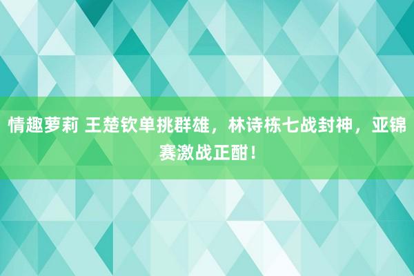 情趣萝莉 王楚钦单挑群雄，林诗栋七战封神，亚锦赛激战正酣！