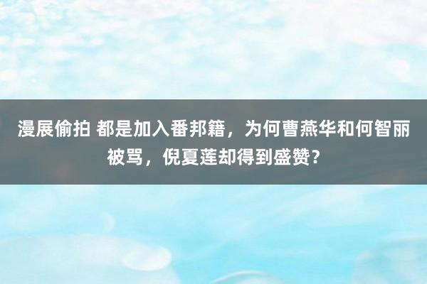 漫展偷拍 都是加入番邦籍，为何曹燕华和何智丽被骂，倪夏莲却得到盛赞？