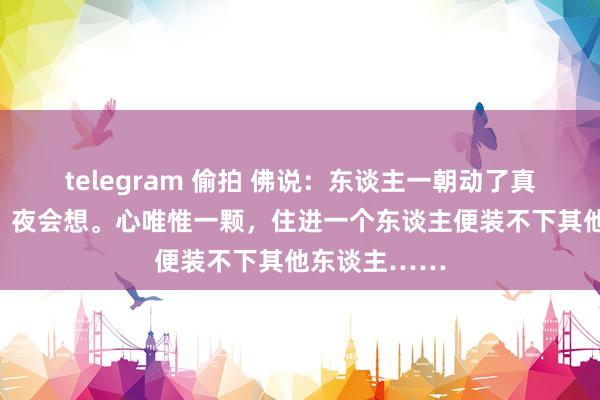 telegram 偷拍 佛说：东谈主一朝动了真情，日会想，夜会想。心唯惟一颗，住进一个东谈主便装不下其他东谈主……