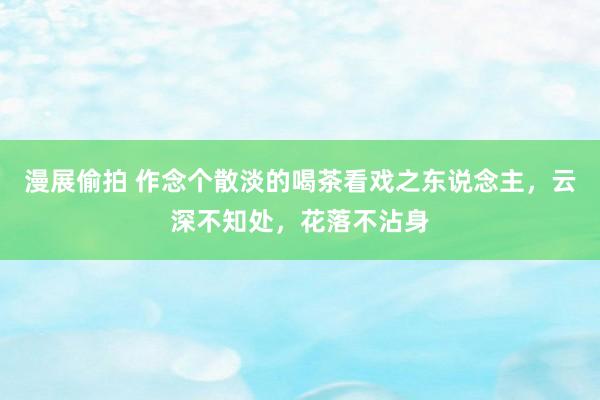 漫展偷拍 作念个散淡的喝茶看戏之东说念主，云深不知处，花落不沾身