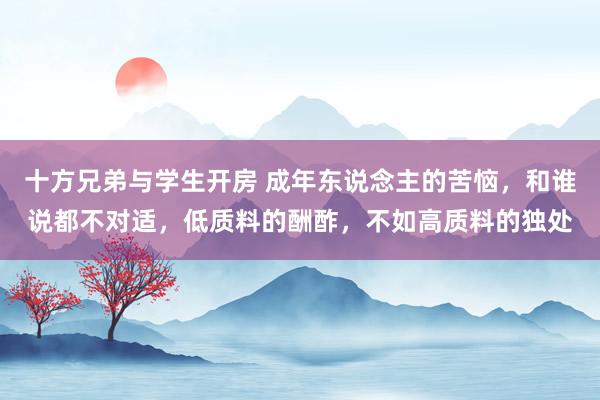 十方兄弟与学生开房 成年东说念主的苦恼，和谁说都不对适，低质料的酬酢，不如高质料的独处