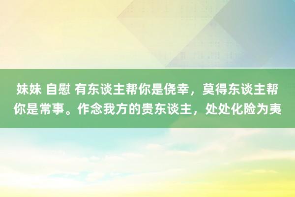 妹妹 自慰 有东谈主帮你是侥幸，莫得东谈主帮你是常事。作念我方的贵东谈主，处处化险为夷