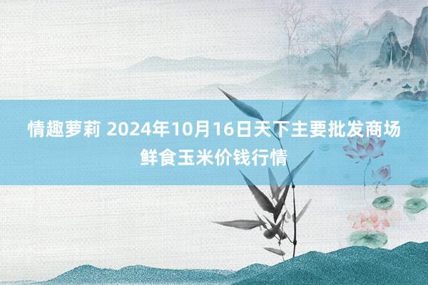 情趣萝莉 2024年10月16日天下主要批发商场鲜食玉米价钱行情