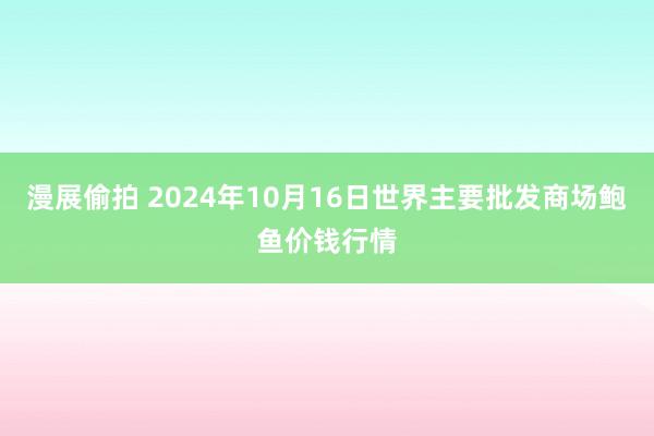 漫展偷拍 2024年10月16日世界主要批发商场鲍鱼价钱行情