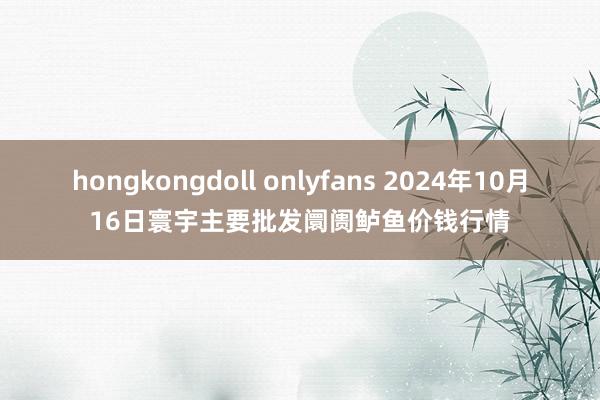 hongkongdoll onlyfans 2024年10月16日寰宇主要批发阛阓鲈鱼价钱行情